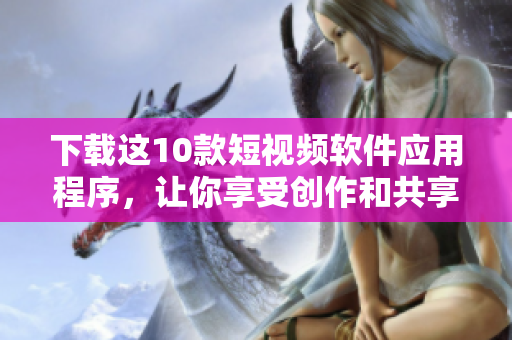 下载这10款短视频软件应用程序，让你享受创作和共享快乐