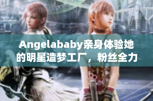 Angelababy亲身体验她的明星造梦工厂，粉丝全力应援！