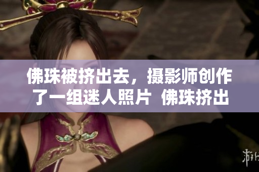 佛珠被挤出去，摄影师创作了一组迷人照片  佛珠挤出美景，摄影师作品惊艳