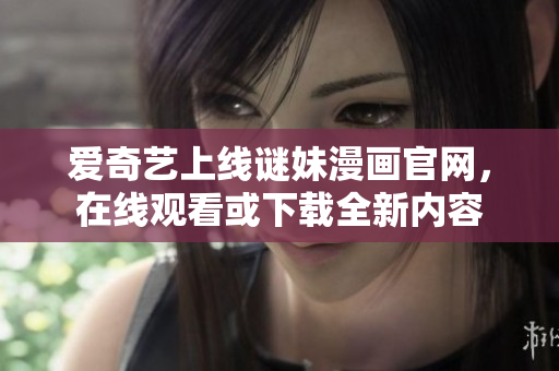 爱奇艺上线谜妹漫画官网，在线观看或下载全新内容