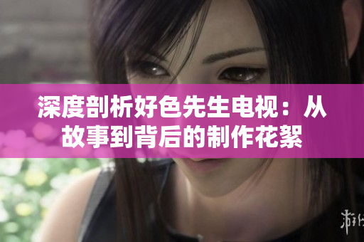 深度剖析好色先生电视：从故事到背后的制作花絮
