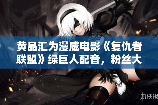 黄品汇为漫威电影《复仇者联盟》绿巨人配音，粉丝大呼过瘾！