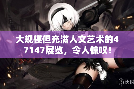 大规模但充满人文艺术的47147展览，令人惊叹！