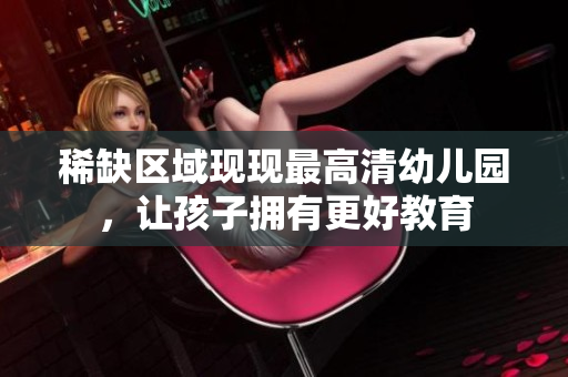 稀缺区域现现最高清幼儿园，让孩子拥有更好教育