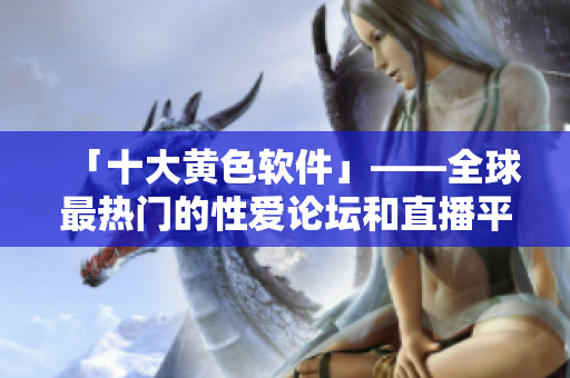 「十大黄色软件」——全球最热门的性爱论坛和直播平台，你用过吗？