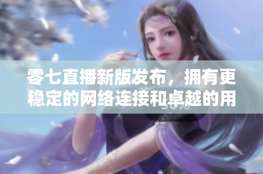 零七直播新版发布，拥有更稳定的网络连接和卓越的用户体验