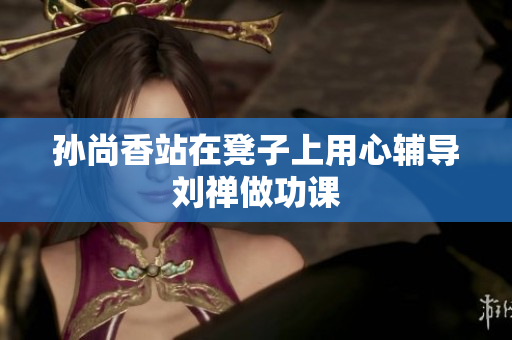 孙尚香站在凳子上用心辅导刘禅做功课