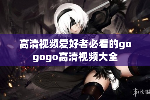 高清视频爱好者必看的gogogo高清视频大全