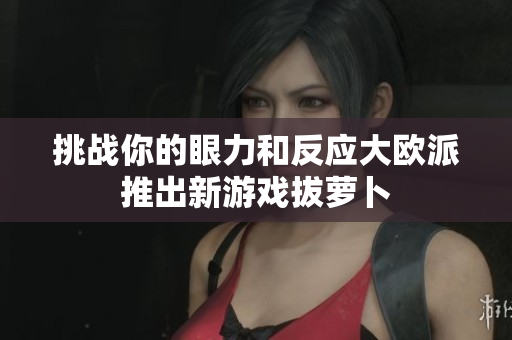 挑战你的眼力和反应大欧派推出新游戏拔萝卜