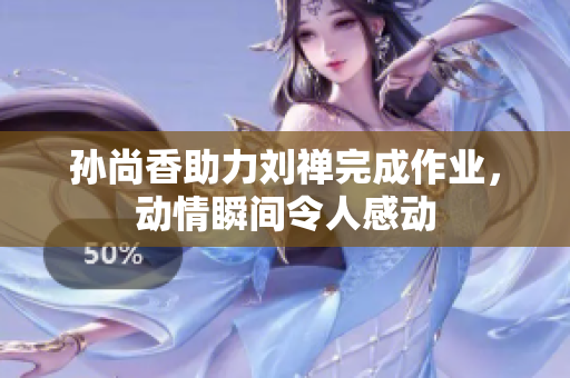 孙尚香助力刘禅完成作业，动情瞬间令人感动
