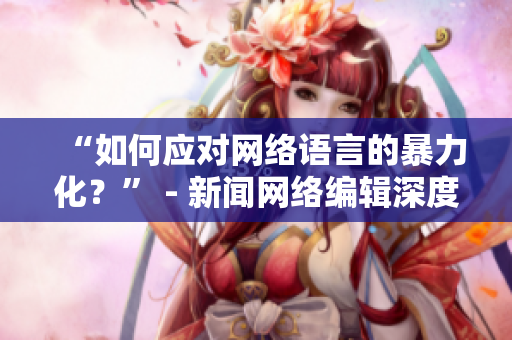 “如何应对网络语言的暴力化？” - 新闻网络编辑深度探讨