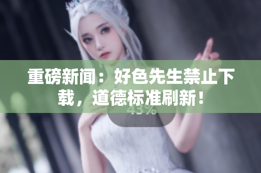 重磅新闻：好色先生禁止下载，道德标准刷新！