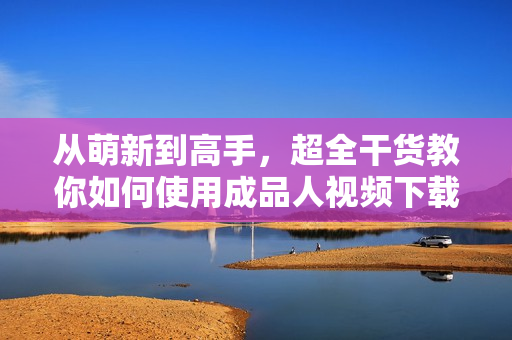 从萌新到高手，超全干货教你如何使用成品人视频下载！