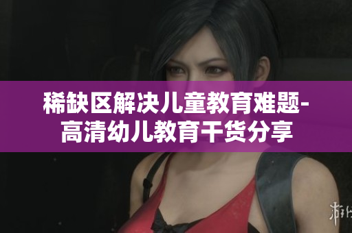 稀缺区解决儿童教育难题-高清幼儿教育干货分享