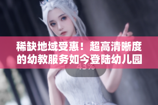 稀缺地域受惠！超高清晰度的幼教服务如今登陆幼儿园。