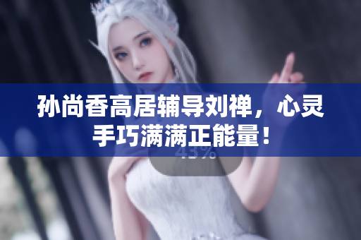 孙尚香高居辅导刘禅，心灵手巧满满正能量！