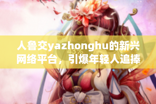 人鲁交yazhonghu的新兴网络平台，引爆年轻人追捧