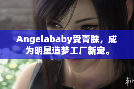 Angelababy受青睐，成为明星造梦工厂新宠。