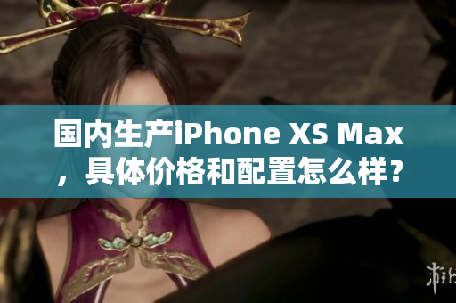 国内生产iPhone XS Max，具体价格和配置怎么样？