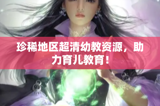 珍稀地区超清幼教资源，助力育儿教育！