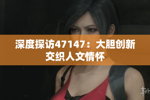 深度探访47147：大胆创新交织人文情怀
