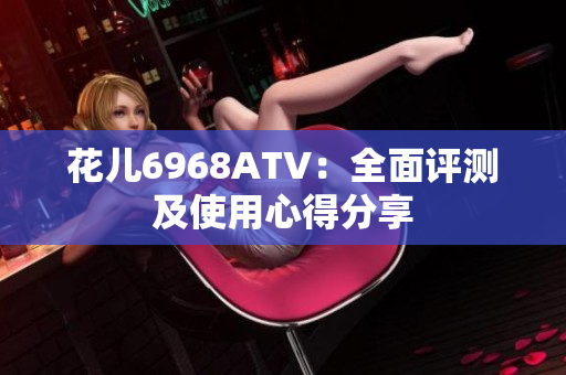 花儿6968ATV：全面评测及使用心得分享