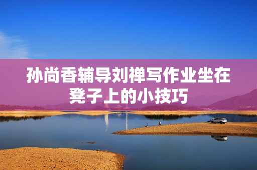 孙尚香辅导刘禅写作业坐在凳子上的小技巧