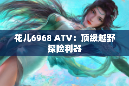 花儿6968 ATV：顶级越野探险利器