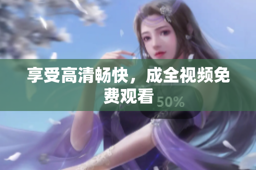 享受高清畅快，成全视频免费观看