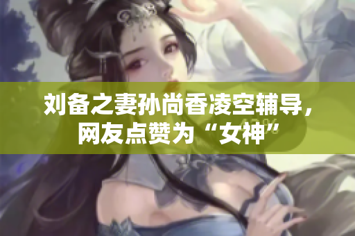 刘备之妻孙尚香凌空辅导，网友点赞为“女神”