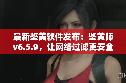 最新鉴黄软件发布：鉴黄师v6.5.9，让网络过滤更安全