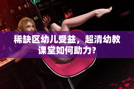稀缺区幼儿受益，超清幼教课堂如何助力？