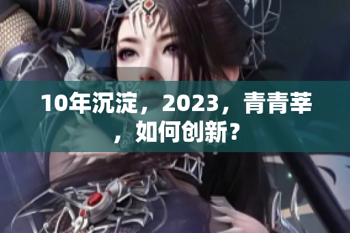 10年沉淀，2023，青青莘，如何创新？