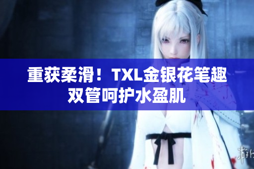 重获柔滑！TXL金银花笔趣双管呵护水盈肌