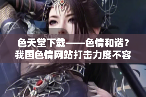 色天堂下载——色情和谐？我国色情网站打击力度不容小觑