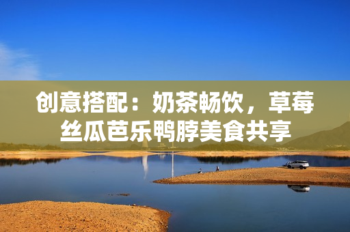 创意搭配：奶茶畅饮，草莓丝瓜芭乐鸭脖美食共享