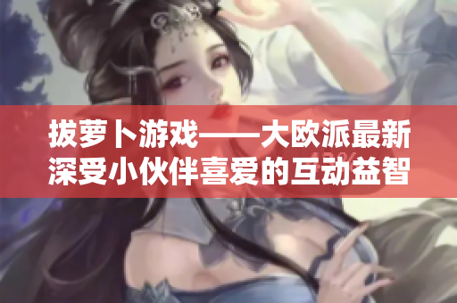 拔萝卜游戏——大欧派最新深受小伙伴喜爱的互动益智游戏