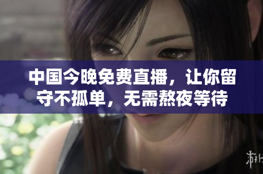 中国今晚免费直播，让你留守不孤单，无需熬夜等待