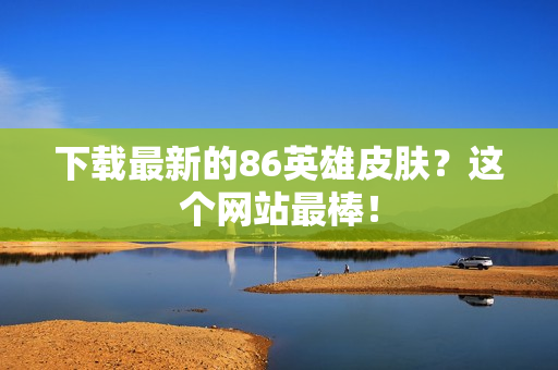 下载最新的86英雄皮肤？这个网站最棒！