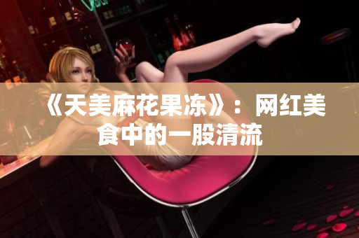 《天美麻花果冻》：网红美食中的一股清流