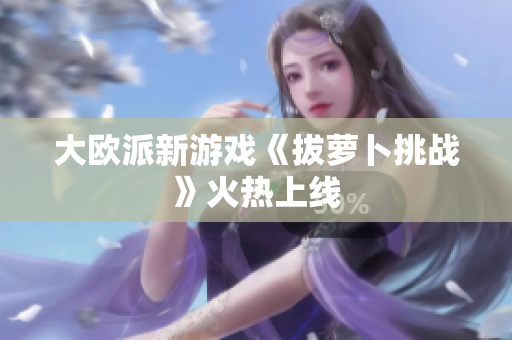 大欧派新游戏《拔萝卜挑战》火热上线