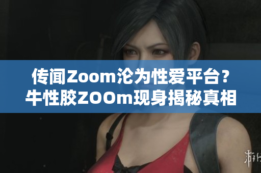 传闻Zoom沦为性爱平台？牛性胶ZOOm现身揭秘真相