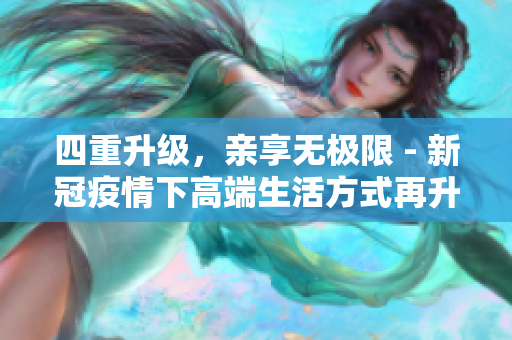 四重升级，亲享无极限 - 新冠疫情下高端生活方式再升级
