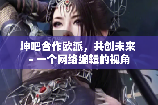 坤吧合作欧派，共创未来 - 一个网络编辑的视角