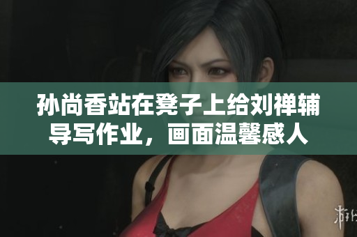 孙尚香站在凳子上给刘禅辅导写作业，画面温馨感人