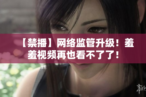【禁播】网络监管升级！羞羞视频再也看不了了！