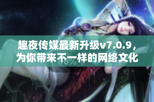 趣夜传媒最新升级v7.0.9，为你带来不一样的网络文化阅读体验