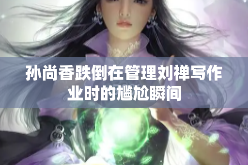 孙尚香跌倒在管理刘禅写作业时的尴尬瞬间