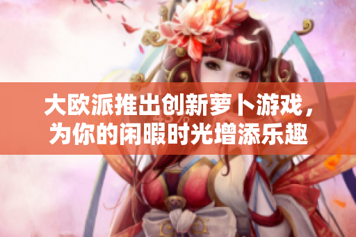 大欧派推出创新萝卜游戏，为你的闲暇时光增添乐趣