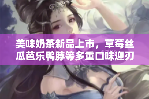 美味奶茶新品上市，草莓丝瓜芭乐鸭脖等多重口味迎刃而解！